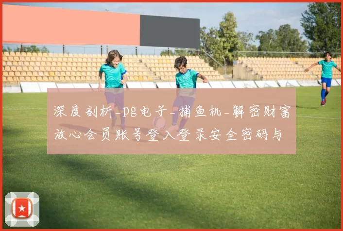 深度剖析_pg电子_捕鱼机_解密财富放心会员账号登入登录安全密码与危机管控