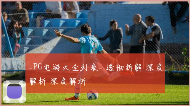 _PG电游大全列表_ 透彻拆解 深度解析 深度解析